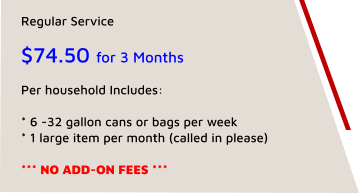 Regular Service   $74.50 for 3 Months  Per household Includes:   * 6 -32 gallon cans or bags per week * 1 large item per month (called in please)  *** NO ADD-ON FEES ***