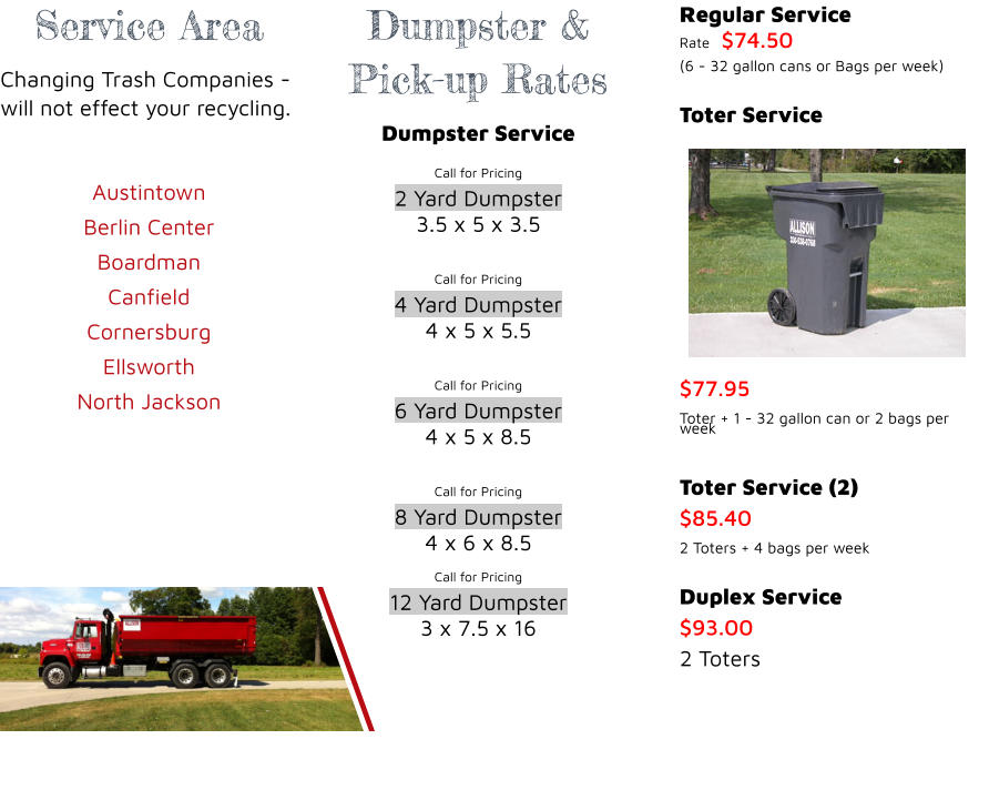 Service Area Changing Trash Companies - will not effect your recycling.  Austintown Berlin Center  Boardman Canfield Cornersburg  Ellsworth  North Jackson    Dumpster & Pick-up Rates Dumpster Service Call for Pricing 2 Yard Dumpster 3.5 x 5 x 3.5  Call for Pricing 4 Yard Dumpster 4 x 5 x 5.5  Call for Pricing 6 Yard Dumpster 4 x 5 x 8.5  Call for Pricing 8 Yard Dumpster 4 x 6 x 8.5 Call for Pricing 12 Yard Dumpster 3 x 7.5 x 16    Regular Service Rate	$74.50 (6 - 32 gallon cans or Bags per week)  Toter Service $77.95 Toter + 1 - 32 gallon can or 2 bags per week  Toter Service (2) $85.40 2 Toters + 4 bags per week  Duplex Service $93.00 2 Toters